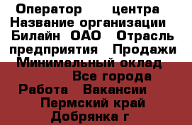 Оператор Call-центра › Название организации ­ Билайн, ОАО › Отрасль предприятия ­ Продажи › Минимальный оклад ­ 15 000 - Все города Работа » Вакансии   . Пермский край,Добрянка г.